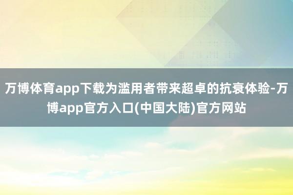 万博体育app下载为滥用者带来超卓的抗衰体验-万博app官方入口(中国大陆)官方网站