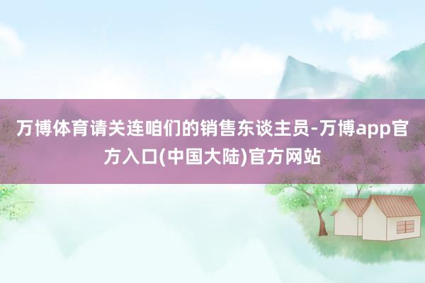 万博体育请关连咱们的销售东谈主员-万博app官方入口(中国大陆)官方网站