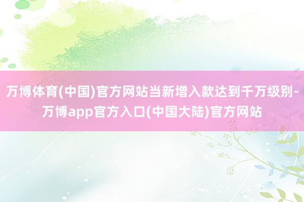 万博体育(中国)官方网站当新增入款达到千万级别-万博app官方入口(中国大陆)官方网站
