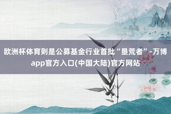 欧洲杯体育则是公募基金行业首批“垦荒者”-万博app官方入口(中国大陆)官方网站