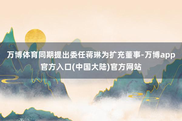 万博体育同期提出委任蒋琳为扩充董事-万博app官方入口(中国大陆)官方网站