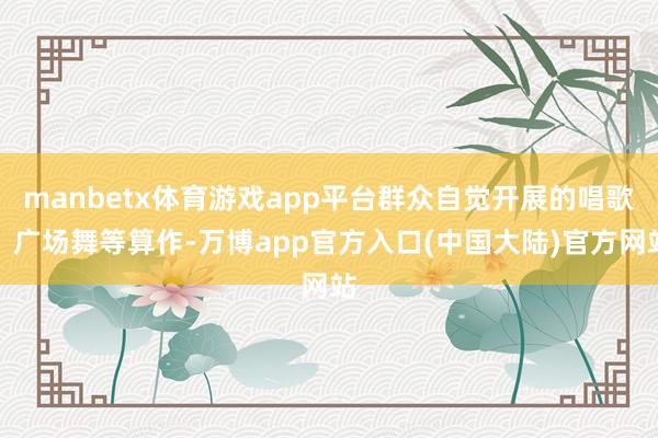 manbetx体育游戏app平台群众自觉开展的唱歌、广场舞等算作-万博app官方入口(中国大陆)官方网站