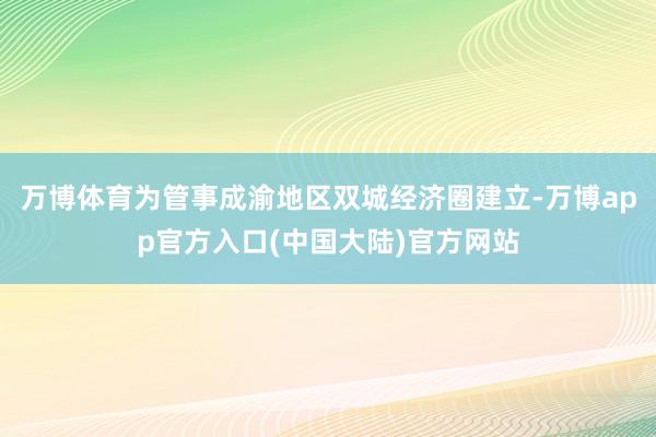 万博体育为管事成渝地区双城经济圈建立-万博app官方入口(中国大陆)官方网站