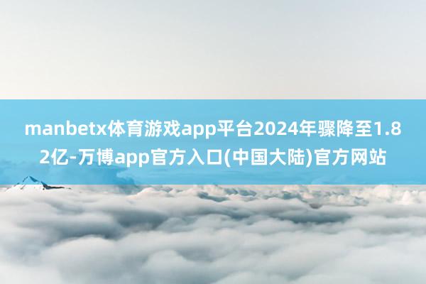 manbetx体育游戏app平台2024年骤降至1.82亿-万博app官方入口(中国大陆)官方网站