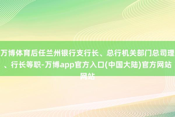 万博体育后任兰州银行支行长、总行机关部门总司理、行长等职-万博app官方入口(中国大陆)官方网站