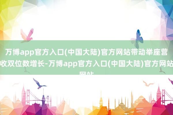 万博app官方入口(中国大陆)官方网站带动举座营收双位数增长-万博app官方入口(中国大陆)官方网站