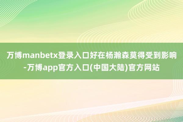 万博manbetx登录入口好在杨瀚森莫得受到影响-万博app官方入口(中国大陆)官方网站