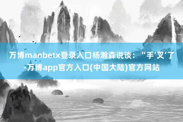 万博manbetx登录入口杨瀚森说谈:“手‘叉’了-万博app官方入口(中国大陆)官方网站