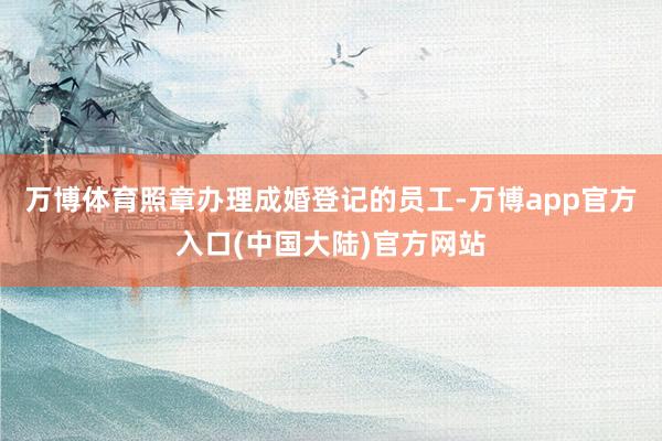 万博体育照章办理成婚登记的员工-万博app官方入口(中国大陆)官方网站