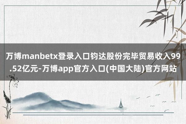 万博manbetx登录入口钧达股份完毕贸易收入99.52亿元-万博app官方入口(中国大陆)官方网站