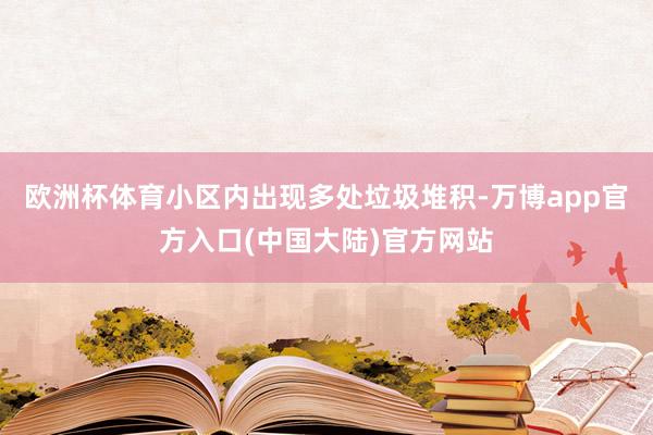 欧洲杯体育小区内出现多处垃圾堆积-万博app官方入口(中国大陆)官方网站