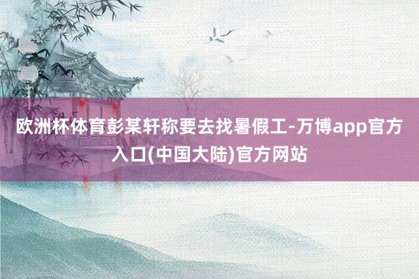 欧洲杯体育彭某轩称要去找暑假工-万博app官方入口(中国大陆)官方网站
