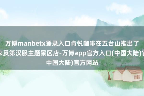 万博manbetx登录入口肯悦咖啡在五台山推出了寰球首家及第汉服主题景区店-万博app官方入口(中国大陆)官方网站