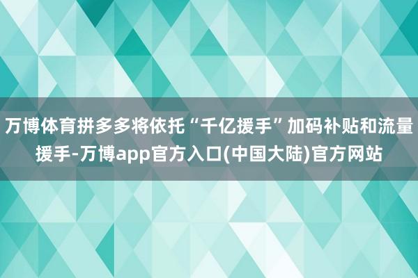 万博体育拼多多将依托“千亿援手”加码补贴和流量援手-万博app官方入口(中国大陆)官方网站