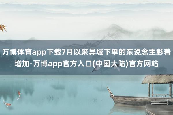 万博体育app下载7月以来异域下单的东说念主彰着增加-万博app官方入口(中国大陆)官方网站