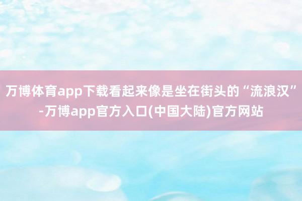 万博体育app下载看起来像是坐在街头的“流浪汉”-万博app官方入口(中国大陆)官方网站
