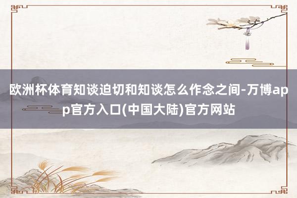 欧洲杯体育知谈迫切和知谈怎么作念之间-万博app官方入口(中国大陆)官方网站