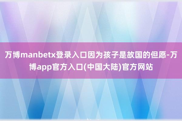 万博manbetx登录入口因为孩子是故国的但愿-万博app官方入口(中国大陆)官方网站