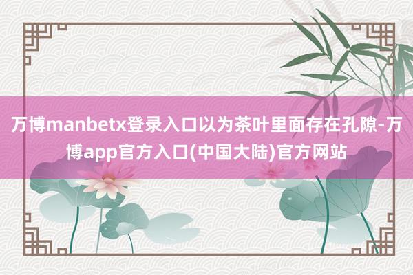 万博manbetx登录入口以为茶叶里面存在孔隙-万博app官方入口(中国大陆)官方网站
