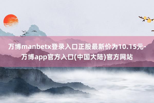 万博manbetx登录入口正股最新价为10.15元-万博app官方入口(中国大陆)官方网站