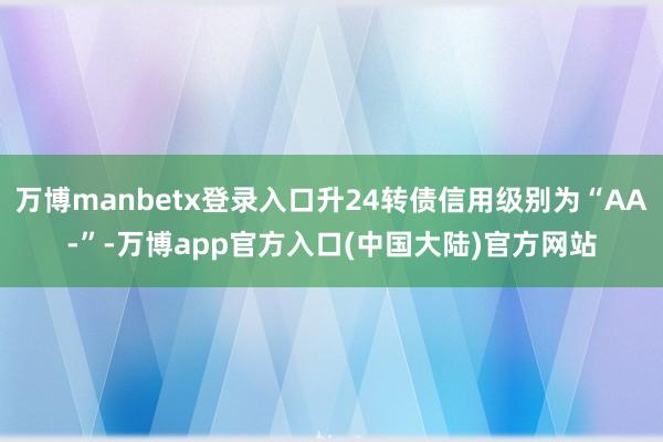 万博manbetx登录入口升24转债信用级别为“AA-”-万博app官方入口(中国大陆)官方网站