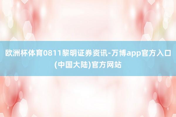 欧洲杯体育0811黎明证券资讯-万博app官方入口(中国大陆)官方网站