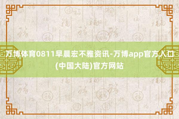 万博体育0811早晨宏不雅资讯-万博app官方入口(中国大陆)官方网站