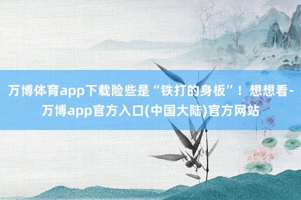 万博体育app下载险些是“铁打的身板”！想想看-万博app官方入口(中国大陆)官方网站