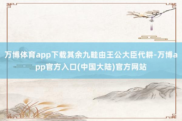万博体育app下载其余九畦由王公大臣代耕-万博app官方入口(中国大陆)官方网站