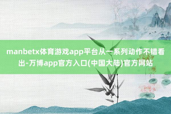 manbetx体育游戏app平台从一系列动作不错看出-万博app官方入口(中国大陆)官方网站