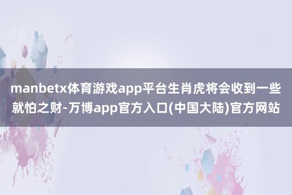 manbetx体育游戏app平台生肖虎将会收到一些就怕之财-万博app官方入口(中国大陆)官方网站