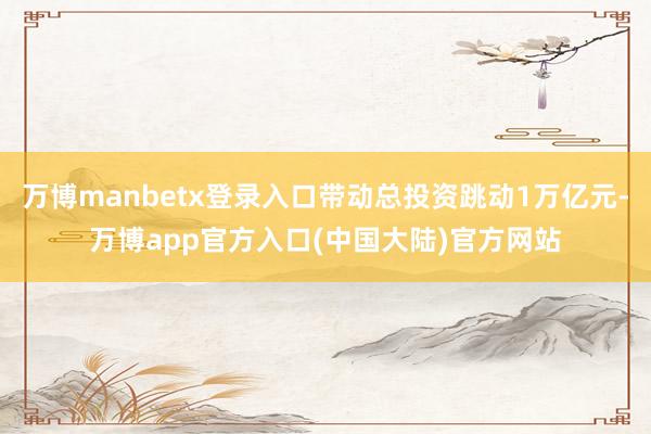 万博manbetx登录入口带动总投资跳动1万亿元-万博app官方入口(中国大陆)官方网站