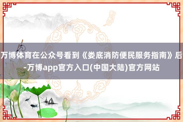 万博体育在公众号看到《娄底消防便民服务指南》后-万博app官方入口(中国大陆)官方网站